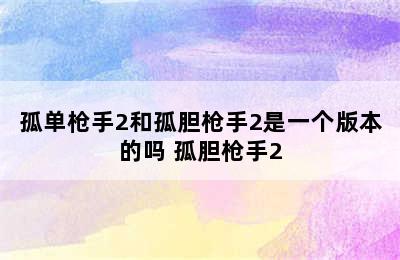 孤单枪手2和孤胆枪手2是一个版本的吗 孤胆枪手2